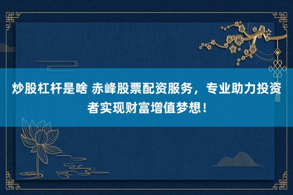 炒股杠杆是啥 赤峰股票配资服务，专业助力投资者实现财富增值梦想！
