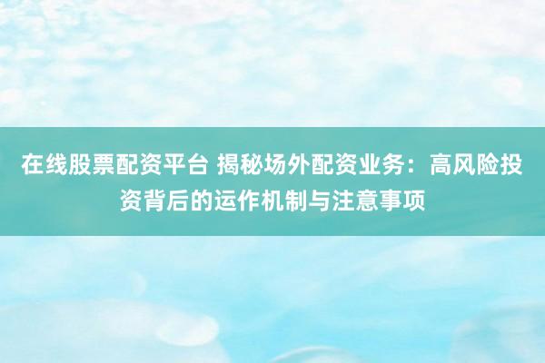 在线股票配资平台 揭秘场外配资业务：高风险投资背后的运作机制与注意事项