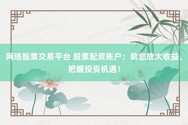 网络股票交易平台 股票配资账户：助您放大收益，把握投资机遇！