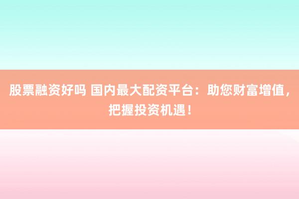 股票融资好吗 国内最大配资平台:助您财富增值,把握投资机遇!