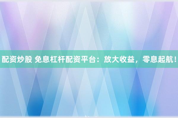 配资炒股 免息杠杆配资平台：放大收益，零息起航！