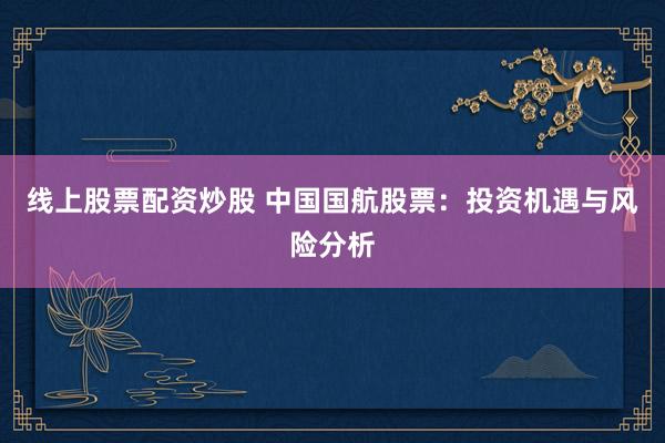 线上股票配资炒股 中国国航股票：投资机遇与风险分析