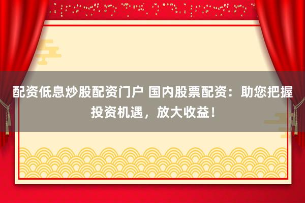 配资低息炒股配资门户 国内股票配资：助您把握投资机遇，放大收益！