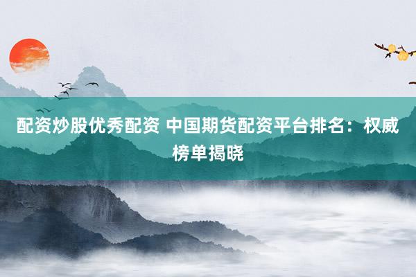 配资炒股优秀配资 中国期货配资平台排名：权威榜单揭晓