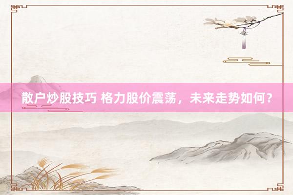 散户炒股技巧 格力股价震荡,未来走势如何?
