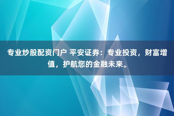 专业炒股配资门户 平安证券：专业投资，财富增值，护航您的金融未来。