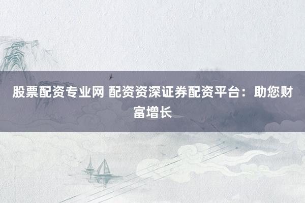 股票配资专业网 配资资深证券配资平台：助您财富增长