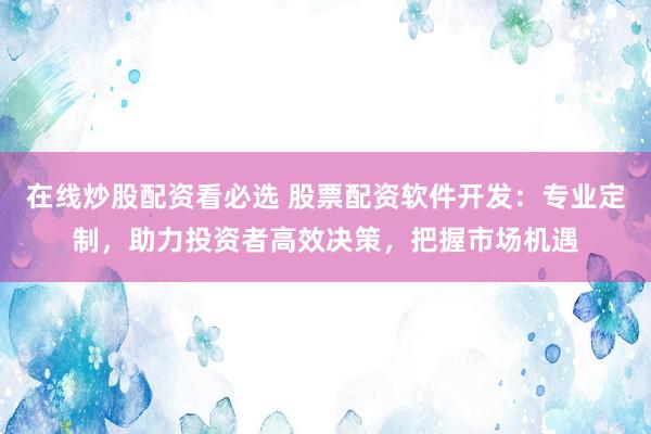 在线炒股配资看必选 股票配资软件开发：专业定制，助力投资者高效决策，把握市场机遇