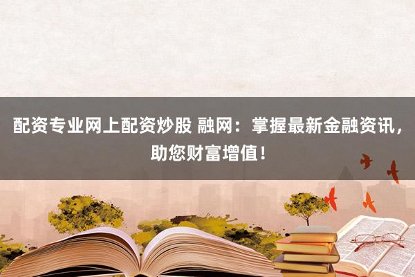 配资专业网上配资炒股 融网：掌握最新金融资讯，助您财富增值！