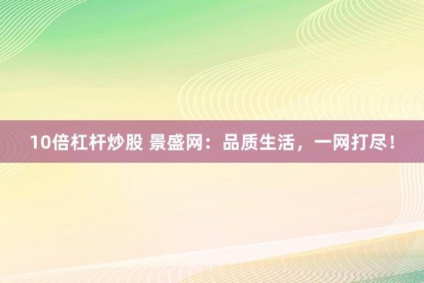 10倍杠杆炒股 景盛网:品质生活,一网打尽!