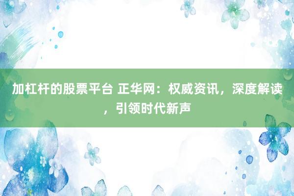 加杠杆的股票平台 正华网：权威资讯，深度解读，引领时代新声