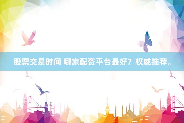 股票交易时间 哪家配资平台最好?权威推荐。