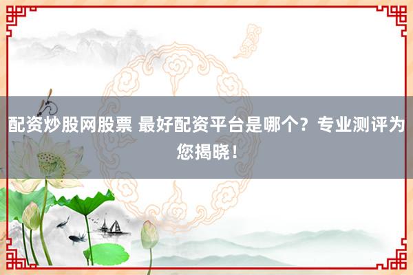 配资炒股网股票 最好配资平台是哪个？专业测评为您揭晓！