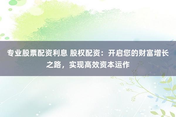 专业股票配资利息 股权配资：开启您的财富增长之路，实现高效资本运作