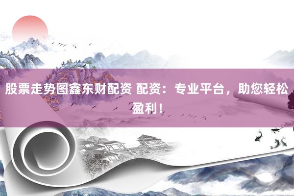 股票走势图鑫东财配资 配资：专业平台，助您轻松盈利！