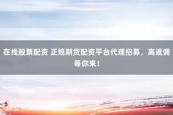 在线股票配资 正规期货配资平台代理招募，高返佣等你来！
