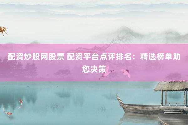 配资炒股网股票 配资平台点评排名：精选榜单助您决策