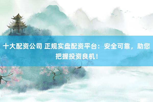 十大配资公司 正规实盘配资平台：安全可靠，助您把握投资良机！