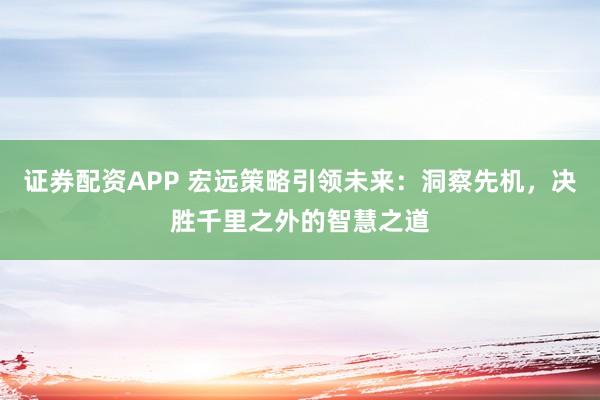 证券配资APP 宏远策略引领未来:洞察先机,决胜千里之外的智慧之道