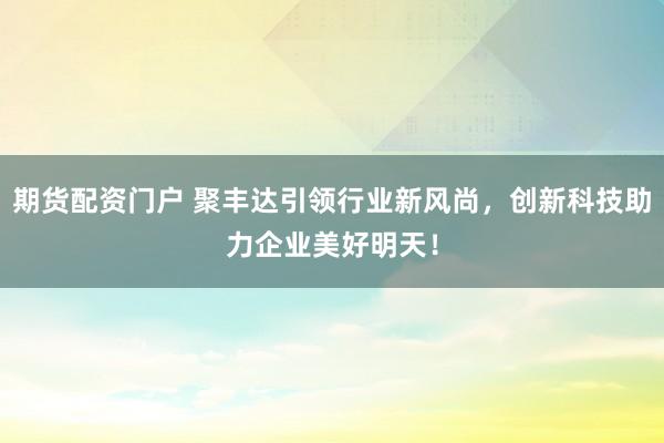 期货配资门户 聚丰达引领行业新风尚,创新科技助力企业美好明天!
